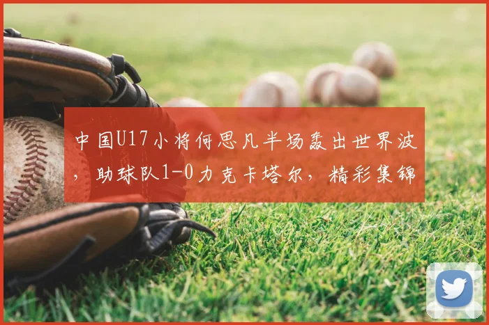 中国U17小将何思凡半场轰出世界波，助球队1-0力克卡塔尔，精彩集锦引热议