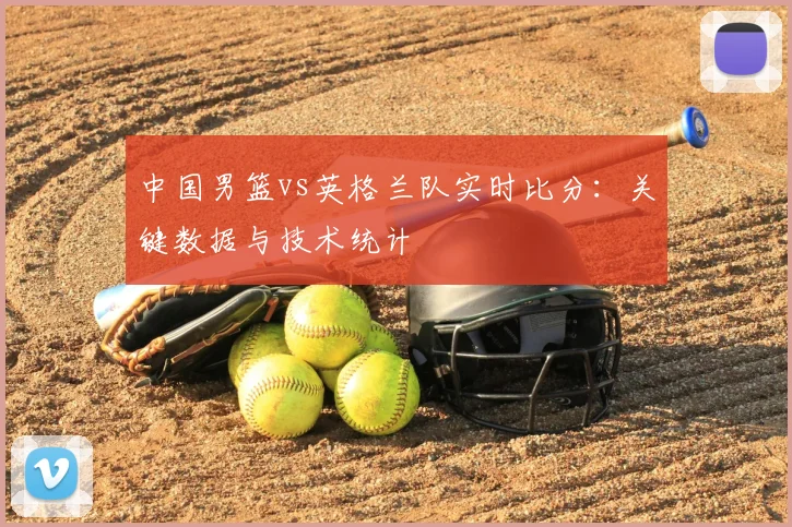 中国男篮vs英格兰队实时比分：关键数据与技术统计