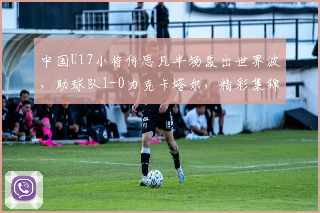 中国U17小将何思凡半场轰出世界波，助球队1-0力克卡塔尔，精彩集锦引热议