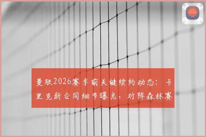 曼联2026赛季前关键续约动态：卡里克新合同细节曝光，对阵森林赛前或官宣