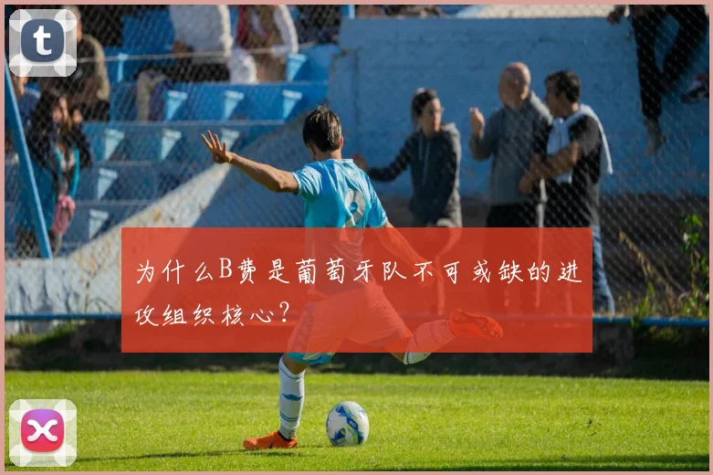 为什么B费是葡萄牙队不可或缺的进攻组织核心？