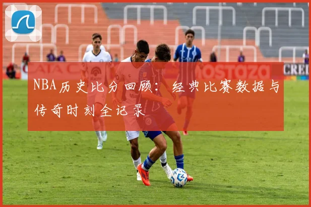 NBA历史比分回顾：经典比赛数据与传奇时刻全记录