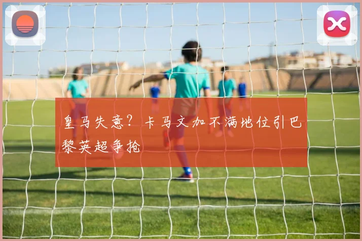 皇马失意？卡马文加不满地位引巴黎英超争抢