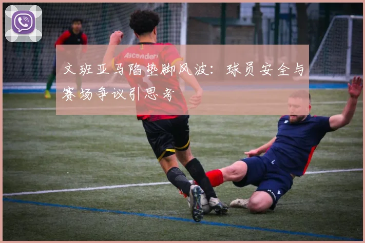 文班亚马陷垫脚风波：球员安全与赛场争议引思考