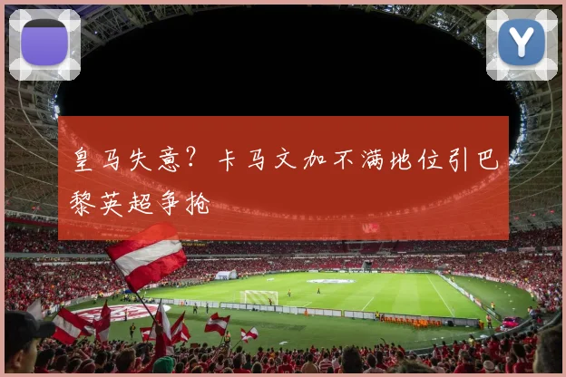 皇马失意？卡马文加不满地位引巴黎英超争抢