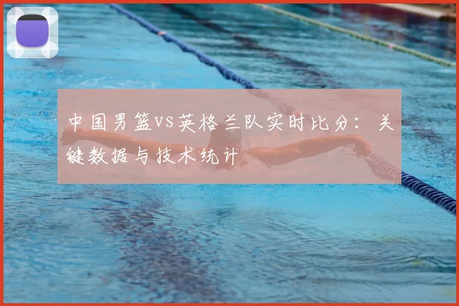 中国男篮vs英格兰队实时比分：关键数据与技术统计