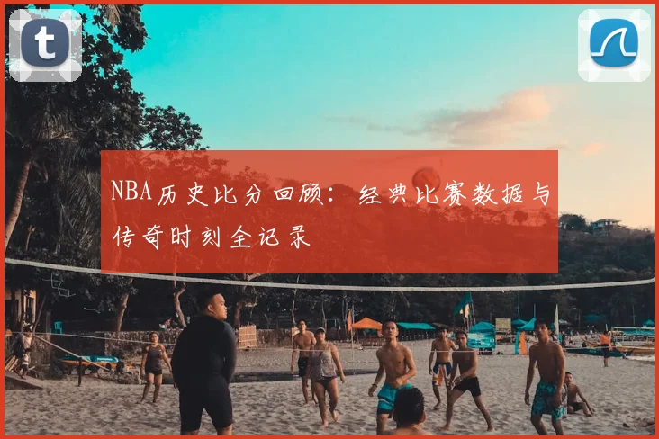 NBA历史比分回顾：经典比赛数据与传奇时刻全记录
